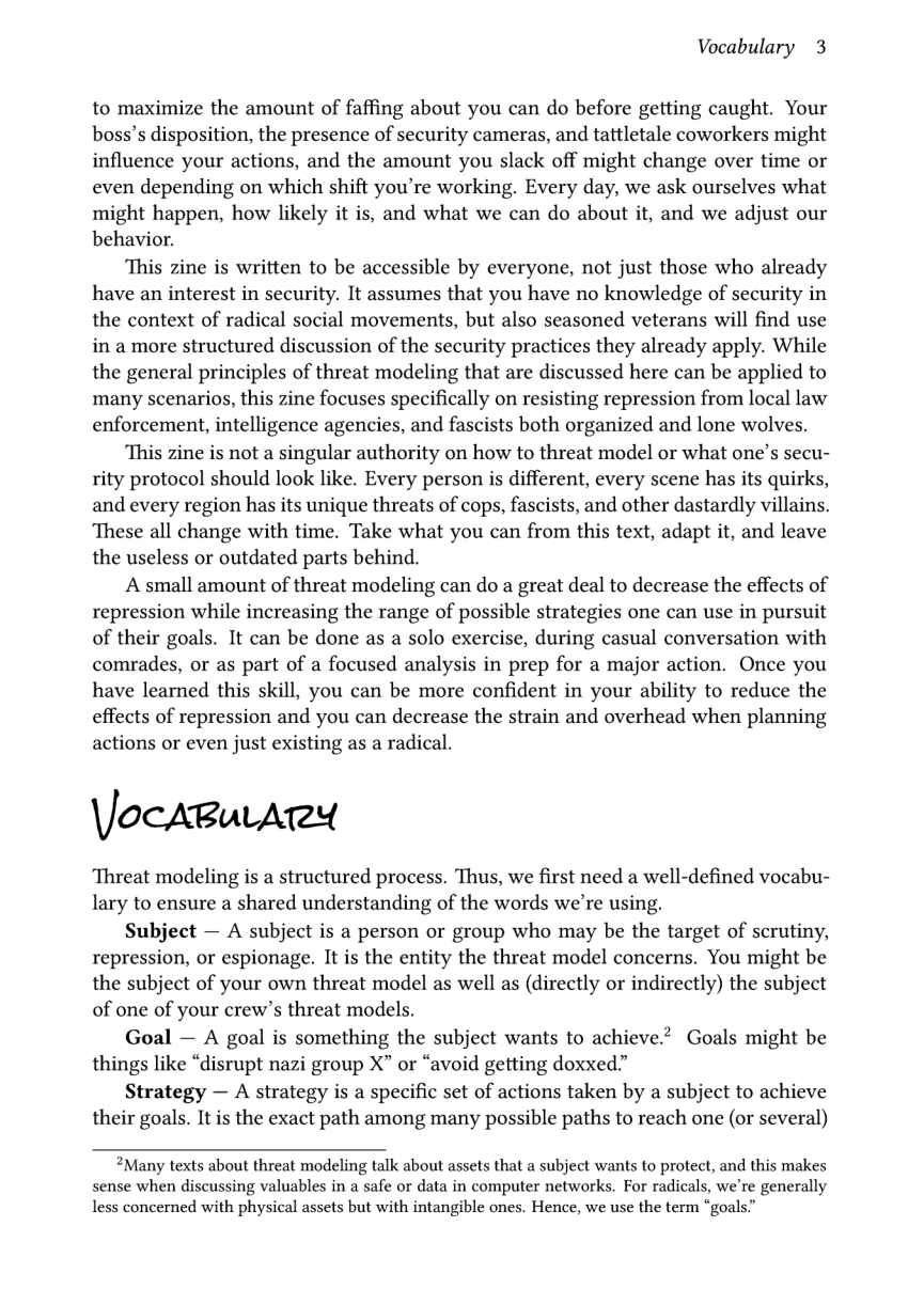 Vocabulary 3  to maximize the amount of faffing about you can do before getting caught. Your boss’s disposition, the presence of security cameras, and tattletale coworkers might influence your actions, and the amount you slack off might change over time or even depending on which shift you’re working, Every day, we ask ourselves what might happen, how likely it is, and what we can do about it, and we adjust our behavior.  This zine is written to be accessible by everyone, not just those who already have an interest in security. It assumes that you have no knowledge of security in the context of radical social movements, but also seasoned veterans will find use in a more structured discussion of the security practices they already apply. While the general principles of threat modeling that are discussed here can be applied to many scenarios, this zine focuses specifically on resisting repression from local law enforcement, intelligence agencies, and fascists both organized and lone wolves.  This zine is not a singular authority on how to threat model or what one’s secu- rity protocol should look like. Every person is different, every scene has its quirks, and every region has its unique threats of cops, fascists, and other dastardly villains. ‘These all change with time. Take what you can from this text, adapt it, and leave the useless or outdated parts behind.  A small amount of threat modeling can do a great deal to decrease the effects of repression while increasing the range of possible strategies one can use in pursuit of their goals. It can be done as a solo exercise, during casual conversation with comrades, or as part of a focused analysis in prep for a major action. Once you have learned this skill, you can be more confident in your ability to reduce the effects of repression and you can decrease the strain and overhead when planning actions or even just existing as a radical.  \Jocaru Ay  ‘Threat modeling is a structured process. Thus, we first need a well-defined vocabu- lary to ensure a shared understanding of the words we’re using.  Subject — A subject is a person or group who may be the target of scrutiny, repression, or espionage. It is the entity the threat model concerns. You might be the subject of your own threat model as well as (directly or indirectly) the subject of one of your crew’s threat models.  Goal — A goal is something the subject wants to achieve.” Goals might be things like “disrupt nazi group X” or “avoid getting doxxed.”  Strategy — A strategy is a specific set of actions taken by a subject to achieve their goals. It is the exact path among many possible paths to reach one (or several)  Many texts about threat modeling talk about assets that a subject wants to protect, and this makes sense when discussing valuables in a safe o data in computer networks. For radicals, we’re generally Less concerned with physical assets but with intangible ones. Hence, we use the term “goals.” 